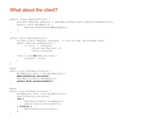 What about the client? public class EmailerClient { private Emailer emailer = new EmailerFactory().newItalianEmailer(); public void sendEmail() { emailer.send(createMessage()); } } public class EmailerFactory { private static Emailer instance;  // did you see the problem here? public Emailer newEmailer() { if (null == instance) return new Emailer(..); return instance; } static void  set (Emailer mock) { instance = mock; } } @Test public void testEmailClient() { MockEmailer mock = new MockEmailer(); EmailerFactory.set(mock); new EmailClient().sendEmail(); assert mock.correctlySent(); } @Test public void testEmailClient() { MockEmailer mock = new MockEmailer(); EmailerFactory.set(mock); try { new EmailClient().sendEmail(); assert mock.correctlySent(); } finally { EmailerFactory.set(null); } } 
