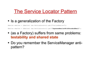 The Service Locator Pattern Is a generalization of the Factory Emailer emailer = (Emailer) new ServiceLocator().get("ItalianEmailer"); Emailer emailer = (Emailer) new ServiceLocator().get(" JapaneseEmailerWithPhoneAndEmail "); (as a Factory) suffers from same problems:  testability and shared state Do you remember the ServiceManager anti-pattern? 