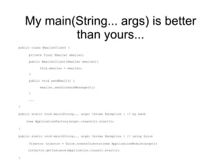 My main(String... args) is better than yours... public class EmailerClient { private final Emailer emailer; public EmailerClient(Emailer emailer){ this.emailer = emailer; } public void sendEmail() { emailer.send(createMessage()); } ... } public static void main(String... args) throws Exception { // by hand (new ApplicationFactory(args).create()).start();  } public static void main(String... args) throws Exception { // using Guice Injector injector = Guice.createInjector(new ApplicationModule(args)); (injector.getInstance(Application.class)).start(); } 