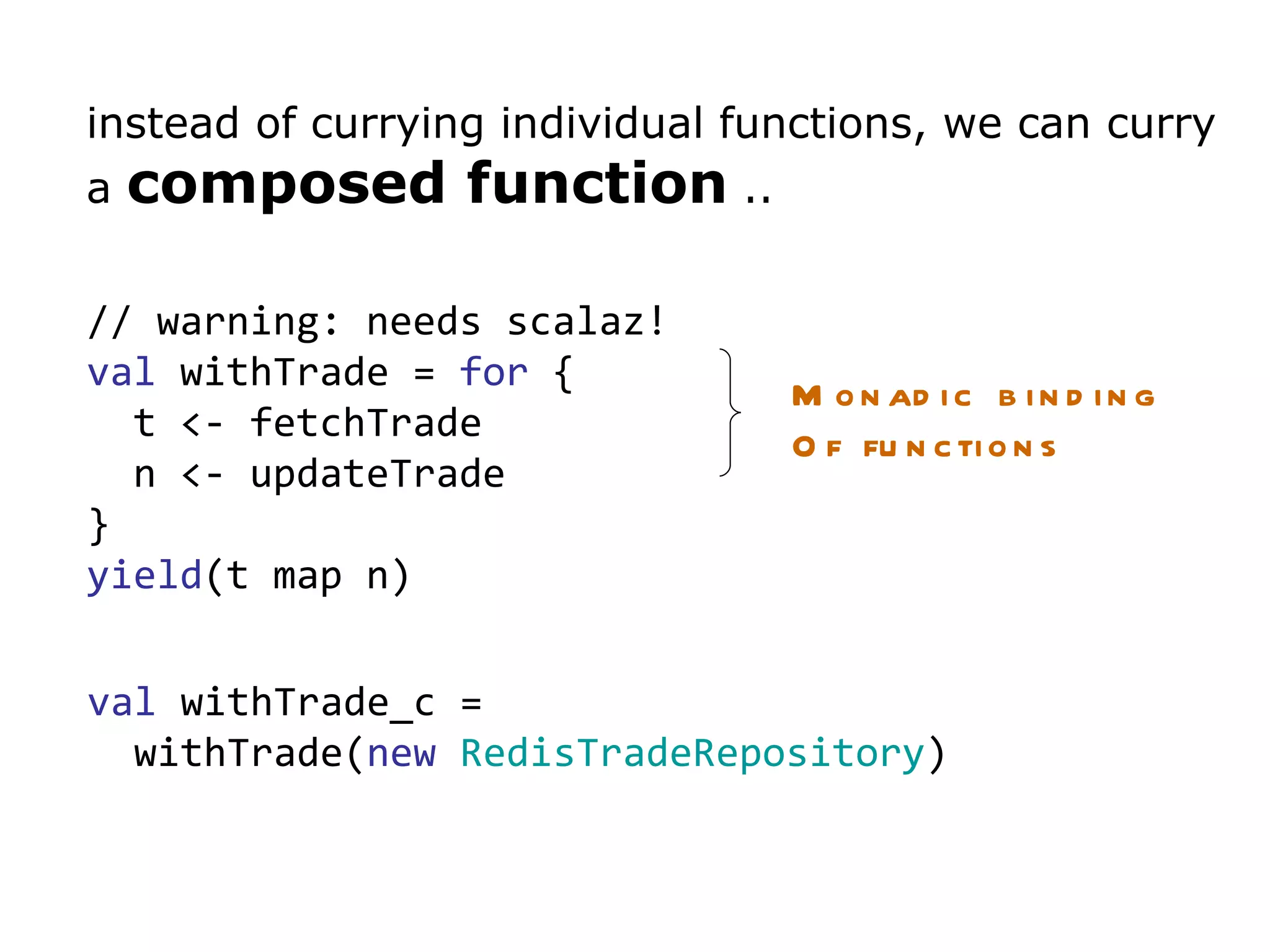 instead of currying individual functions, we can curry a  composed function  ..  // warning: needs scalaz! val  withTrade =  for  { t <- fetchTrade n <- updateTrade } yield (t map n) val  withTrade_c =  withTrade( new   RedisTradeRepository ) Monadic binding Of functions 
