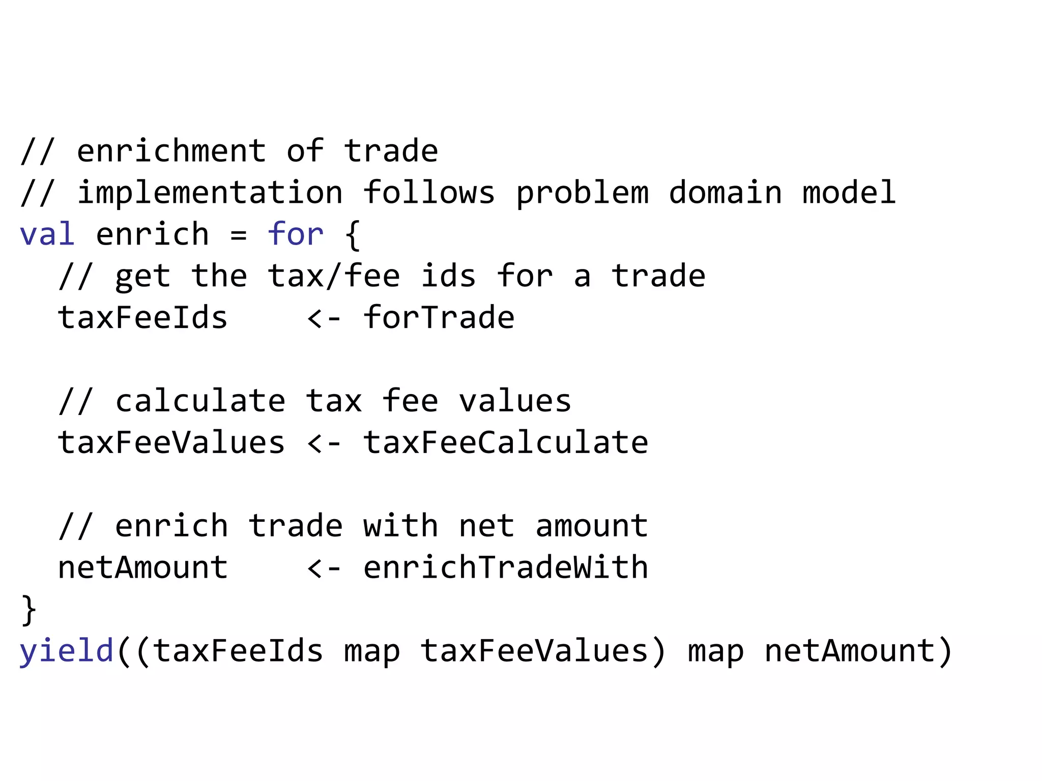 // enrichment of trade // implementation follows problem domain model val  enrich =  for  { // get the tax/fee ids for a trade taxFeeIds  <- forTrade  // calculate tax fee values taxFeeValues <- taxFeeCalculate // enrich trade with net amount netAmount  <- enrichTradeWith } yield ((taxFeeIds map taxFeeValues) map netAmount) 