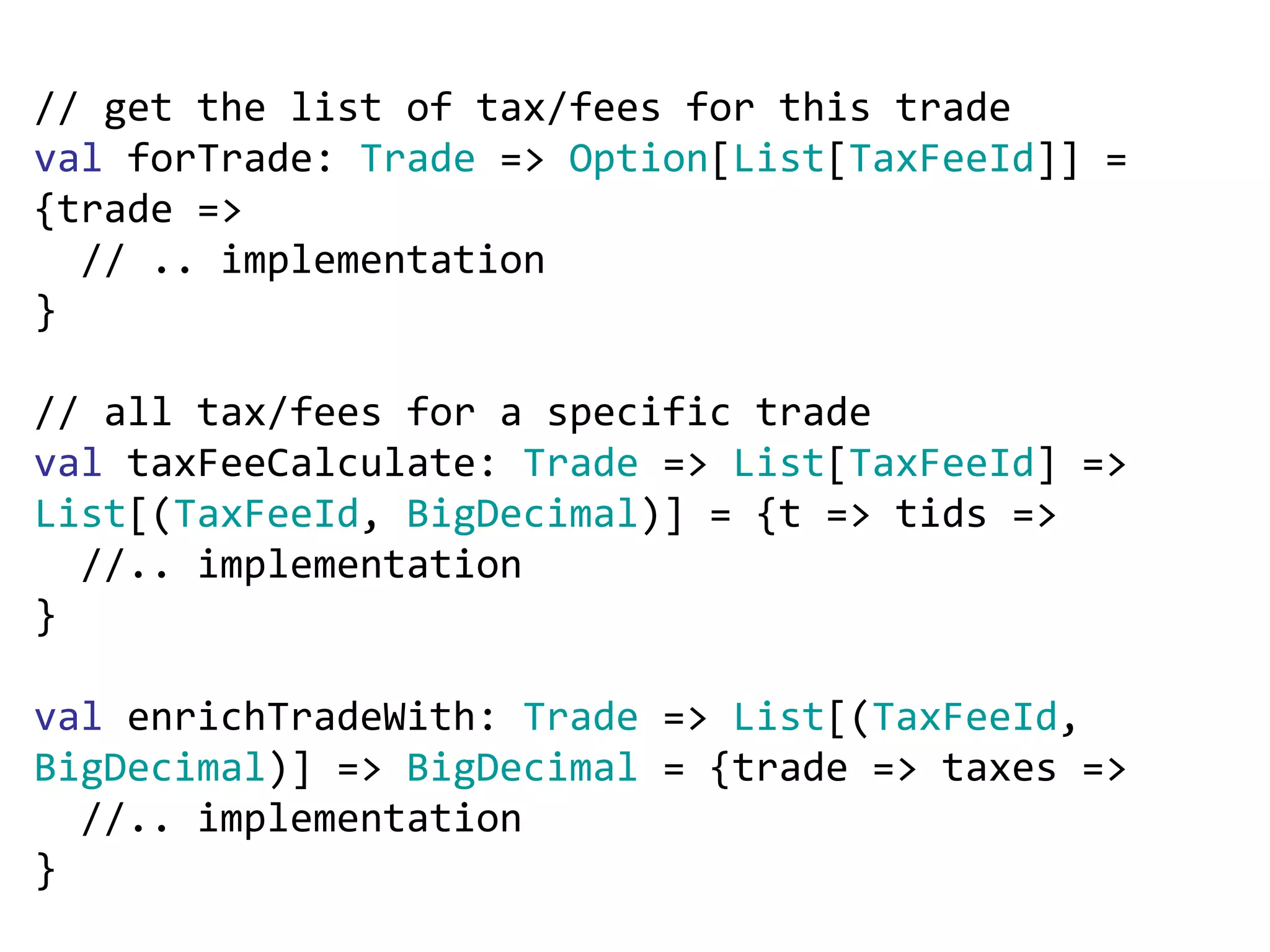 // get the list of tax/fees for this trade val  forTrade:  Trade  =>  Option [ List [ TaxFeeId ]] = {trade =>  // .. implementation } // all tax/fees for a specific trade val  taxFeeCalculate:  Trade  =>  List [ TaxFeeId ] =>  List [( TaxFeeId ,  BigDecimal )] = {t => tids => //.. implementation } val  enrichTradeWith:  Trade  =>  List [( TaxFeeId ,  BigDecimal )] =>  BigDecimal  = {trade => taxes => //.. implementation } 
