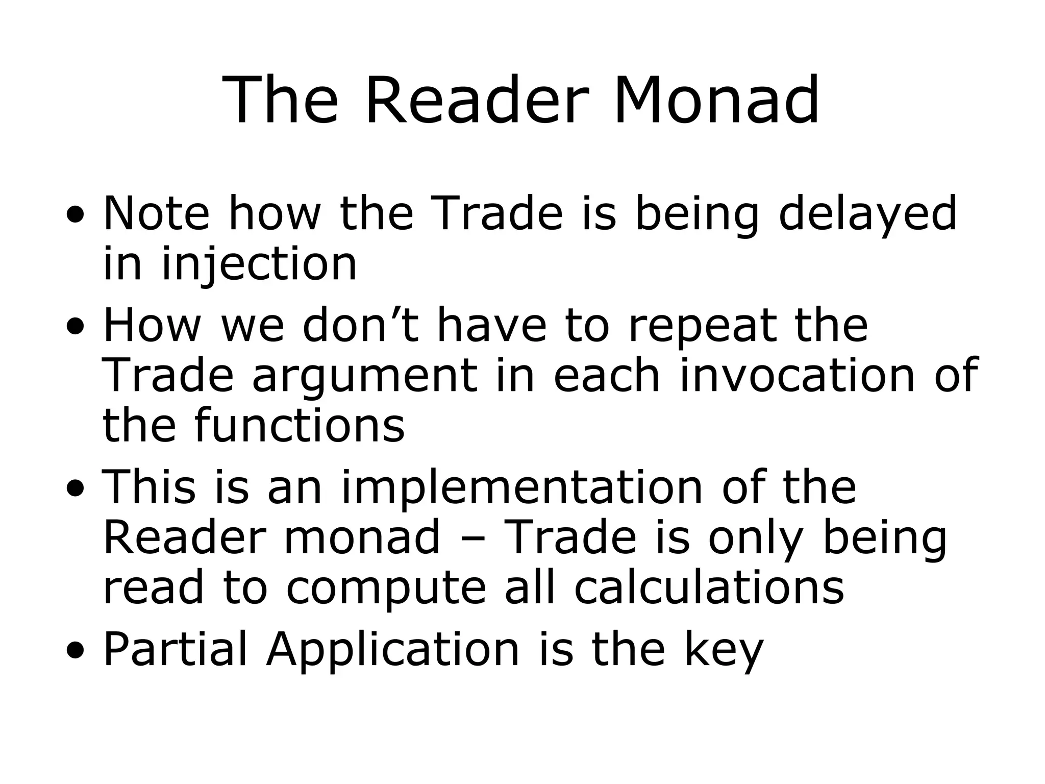 The Reader Monad Note how the Trade is being delayed in injection How we don’t have to repeat the Trade argument in each invocation of the functions This is an implementation of the Reader monad – Trade is only being read to compute all calculations Partial Application is the key 