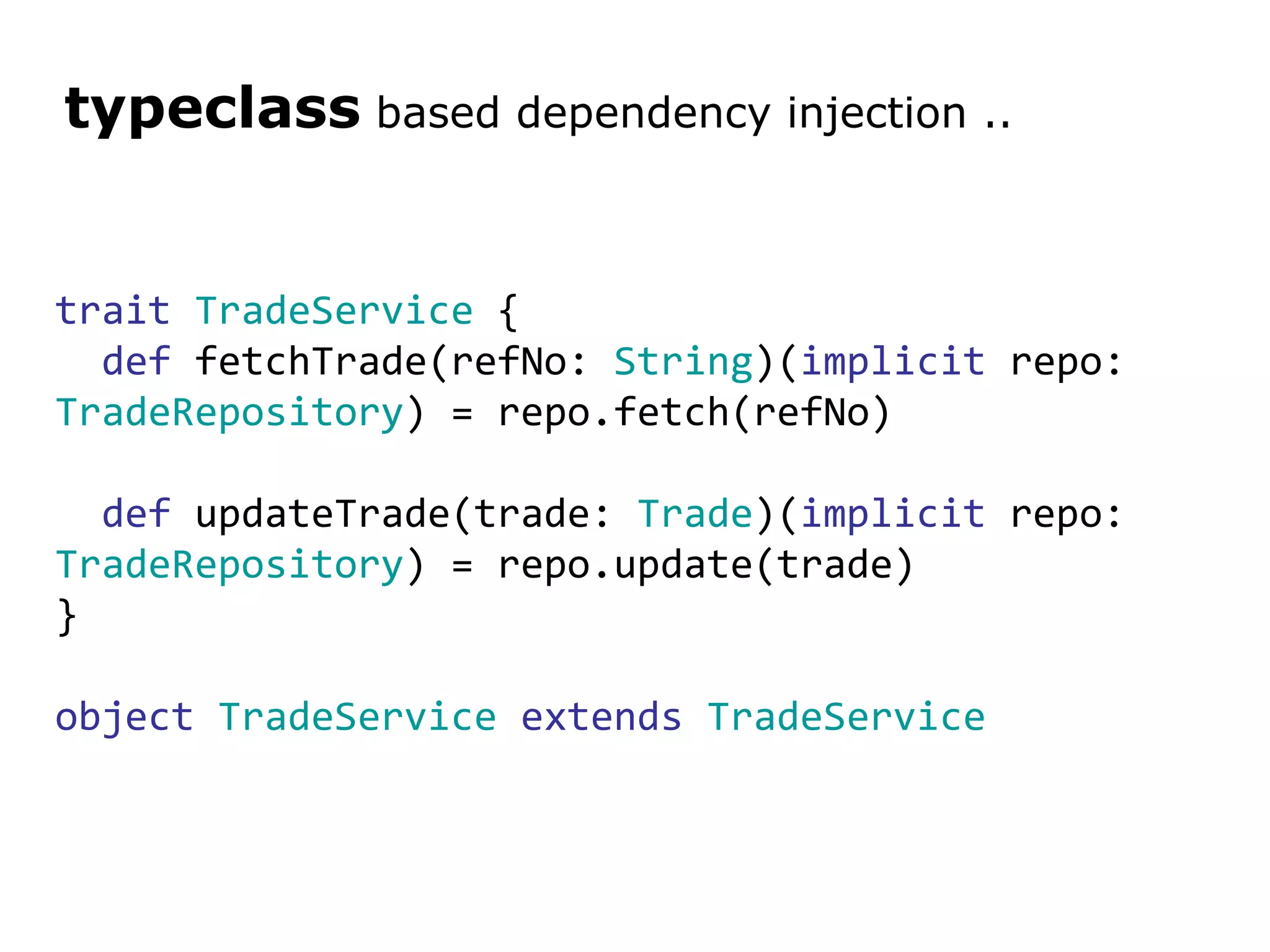 trait   TradeService  { def  fetchTrade(refNo:  String )( implicit  repo:  TradeRepository ) = repo.fetch(refNo) def  updateTrade(trade:  Trade )( implicit  repo:  TradeRepository ) = repo.update(trade) } object   TradeService   extends   TradeService typeclass  based dependency injection .. 