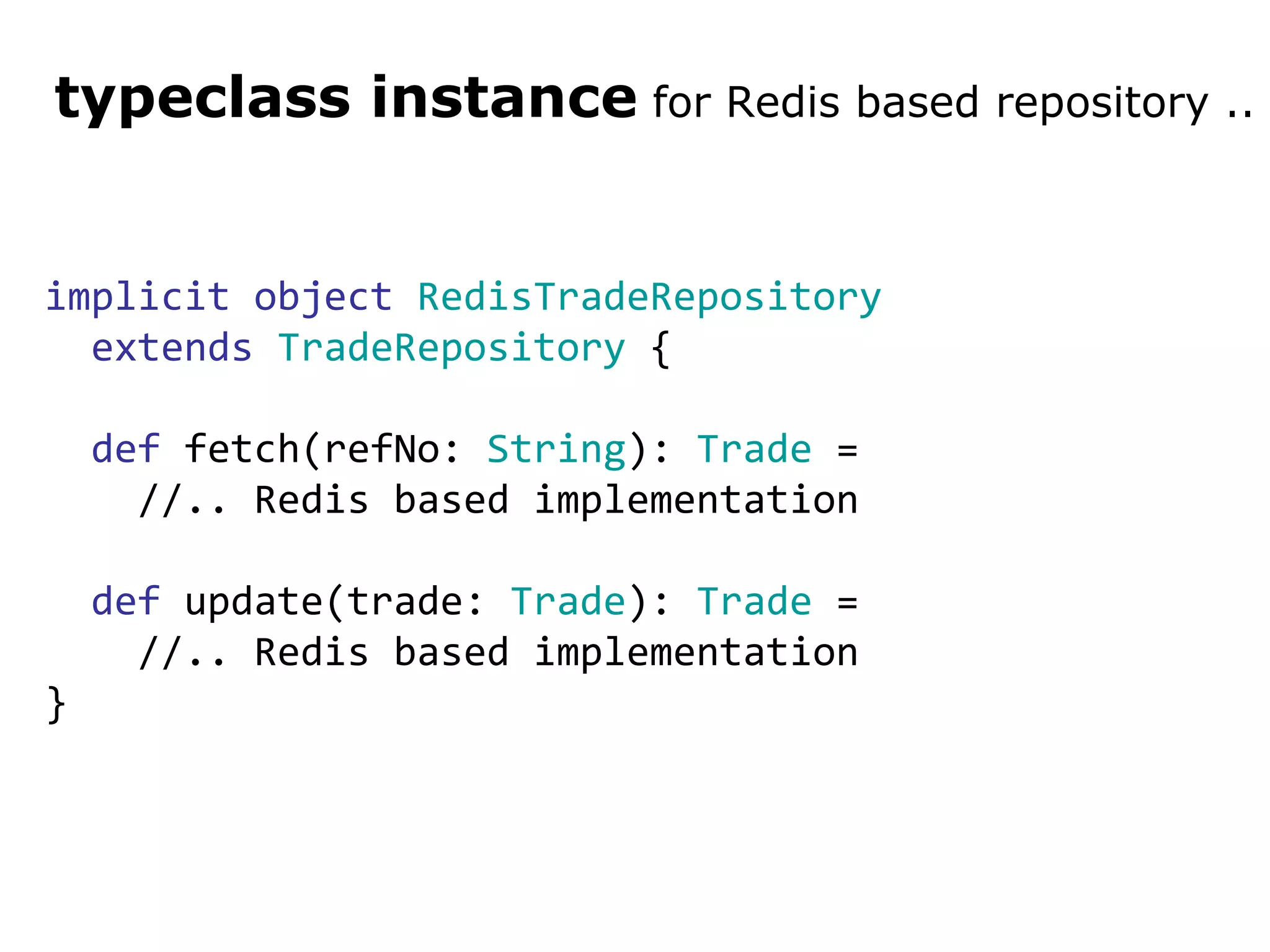 implicit   object   RedisTradeRepository   extends   TradeRepository  { def  fetch(refNo:  String ):  Trade  = //.. Redis based implementation def  update(trade:  Trade ):  Trade  =  //.. Redis based implementation } typeclass instance  for Redis based repository .. 