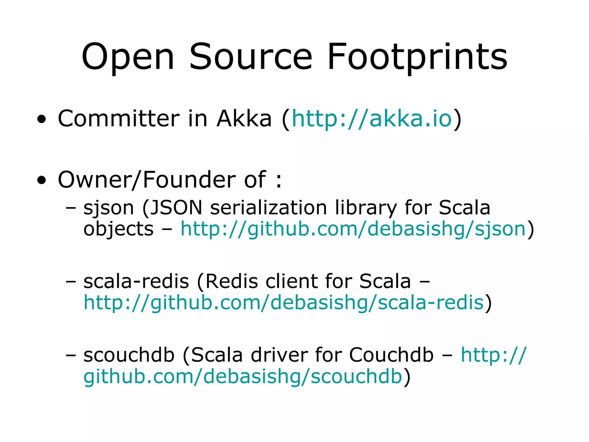 Open Source Footprints Committer in Akka ( http:// akka.io )  Owner/Founder of : sjson (JSON serialization library for Scala objects –  http://github.com/debasishg/sjson ) scala-redis (Redis client for Scala –  http://github.com/debasishg/scala-redis ) scouchdb (Scala driver for Couchdb –  http:// github.com/debasishg/scouchdb ) 