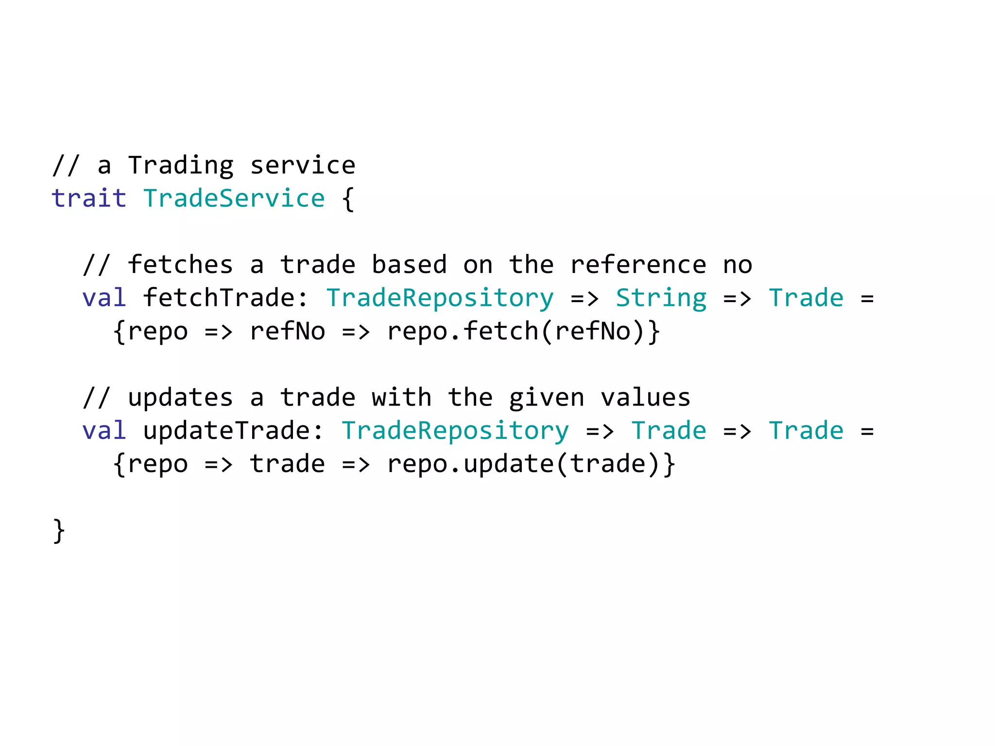 // a Trading service trait   TradeService  { // fetches a trade based on the reference no val  fetchTrade:  TradeRepository  =>  String  =>  Trade  = {repo => refNo => repo.fetch(refNo)} // updates a trade with the given values val  updateTrade:  TradeRepository  =>  Trade  =>  Trade  = {repo => trade => repo.update(trade)} } 