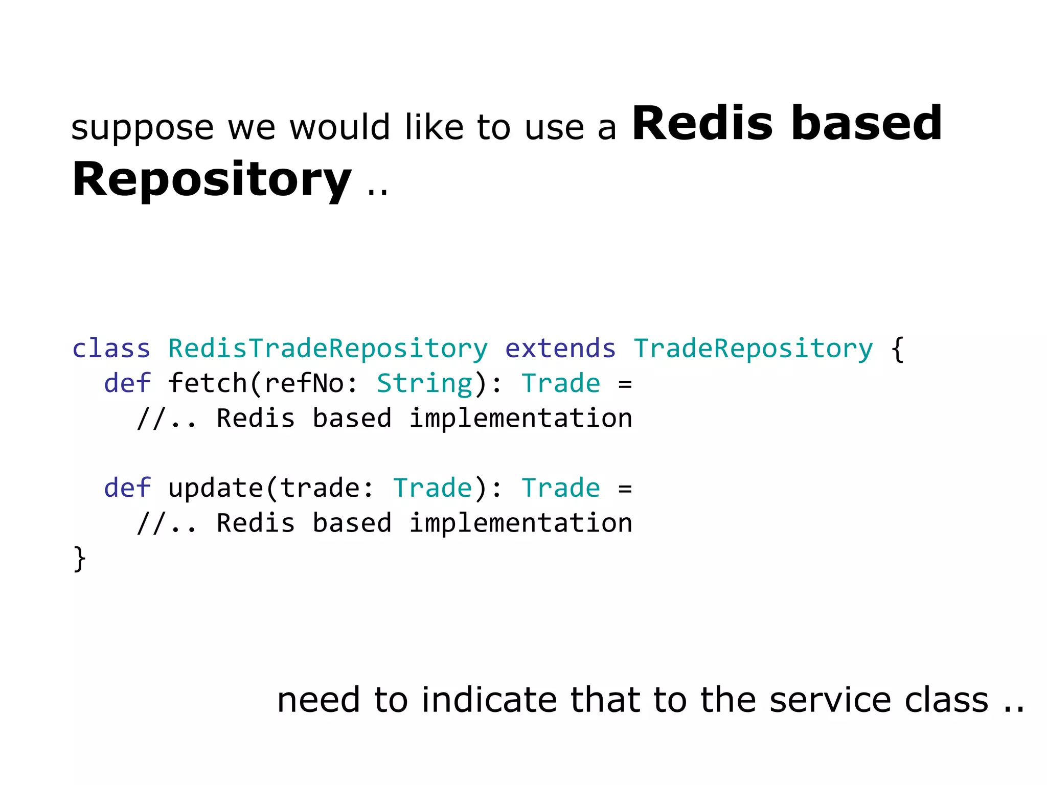 suppose we would like to use a  Redis based Repository  .. class   RedisTradeRepository   extends   TradeRepository  { def  fetch(refNo:  String ):  Trade  =  //.. Redis based implementation def  update(trade:  Trade ):  Trade  =  //.. Redis based implementation } need to indicate that to the service class .. 