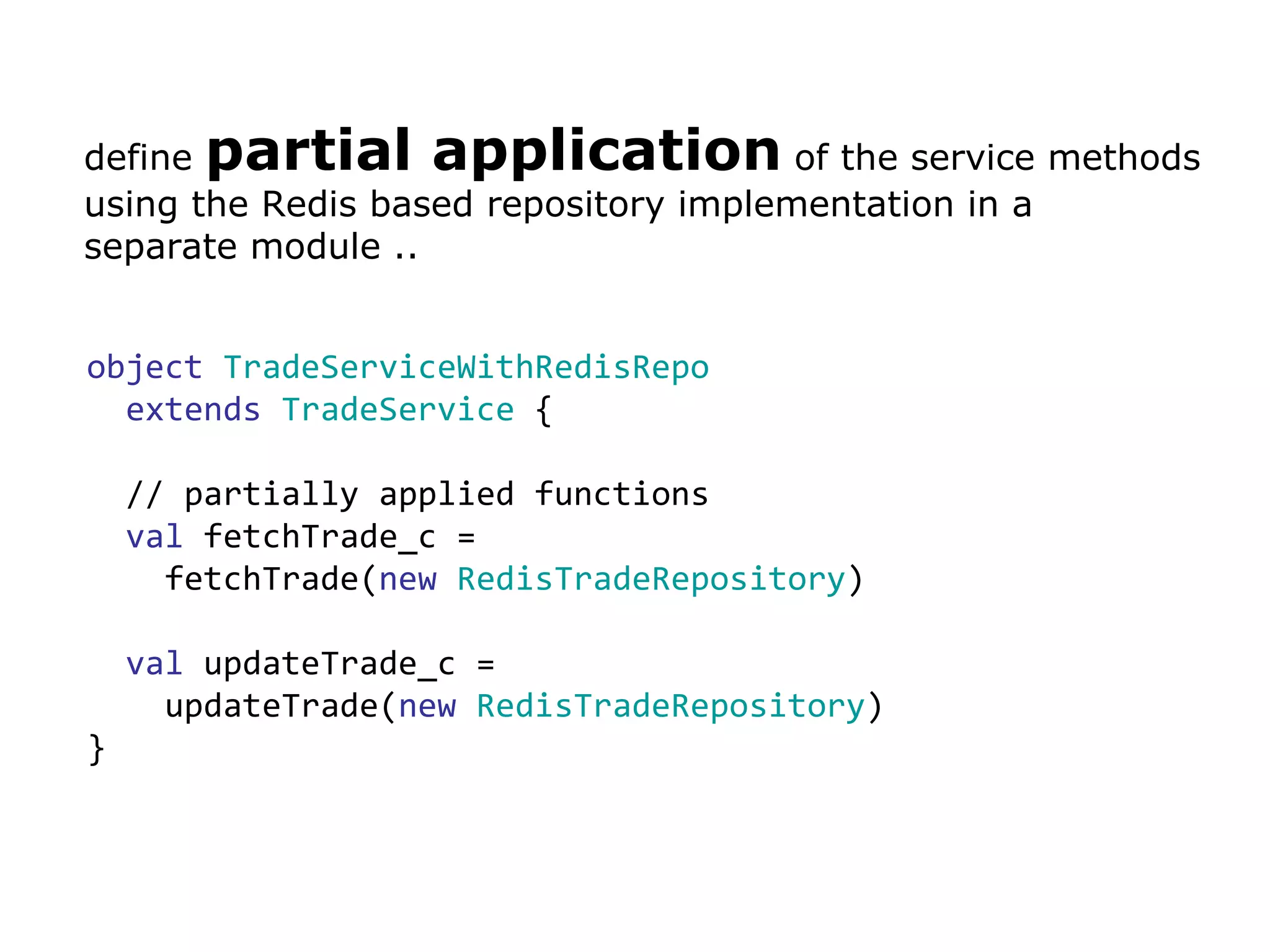 define  partial application  of the service methods  using the Redis based repository implementation in a  separate module .. object   TradeServiceWithRedisRepo   extends   TradeService  { // partially applied functions val  fetchTrade_c =  fetchTrade( new  RedisTradeRepository ) val  updateTrade_c =  updateTrade( new   RedisTradeRepository ) } 