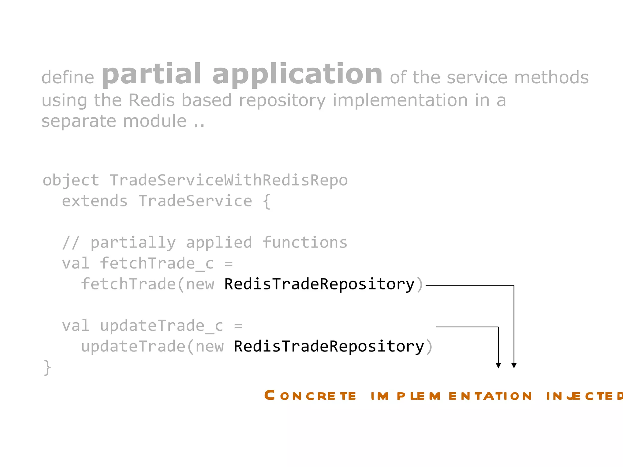 define  partial application  of the service methods  using the Redis based repository implementation in a  separate module .. object TradeServiceWithRedisRepo  extends TradeService { // partially applied functions val fetchTrade_c =  fetchTrade(new  RedisTradeRepository ) val updateTrade_c =  updateTrade(new  RedisTradeRepository ) } Concrete implementation injected 