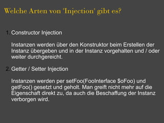 Welche Arten von "Injection" gibt es?

1. Constructor Injection

  Instanzen werden über den Konstruktor beim Erstellen der
  Instanz übergeben und in der Instanz vorgehalten und / oder
  weiter durchgereicht.

2. Getter / Setter Injection

  Instanzen werden per setFoo(FooInterface $oFoo) und
  getFoo() gesetzt und geholt. Man greift nicht mehr auf die
  Eigenschaft direkt zu, da auch die Beschaffung der Instanz
  verborgen wird.
 
