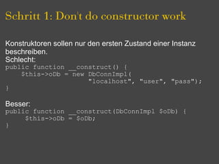 Schritt 1: Don't do constructor work

Konstruktoren sollen nur den ersten Zustand einer Instanz
beschreiben.
Schlecht:
public function __construct() {
    $this->oDb = new DbConnImpl(
                     "localhost", "user", "pass");
}

Besser:
public function __construct(DbConnImpl $oDb) {
     $this->oDb = $oDb;
}
 