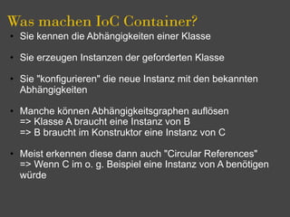 Was machen IoC Container?
• Sie kennen die Abhängigkeiten einer Klasse

• Sie erzeugen Instanzen der geforderten Klasse

• Sie "konfigurieren" die neue Instanz mit den bekannten
  Abhängigkeiten

• Manche können Abhängigkeitsgraphen auflösen
  => Klasse A braucht eine Instanz von B
  => B braucht im Konstruktor eine Instanz von C

• Meist erkennen diese dann auch "Circular References"
  => Wenn C im o. g. Beispiel eine Instanz von A benötigen
  würde
 