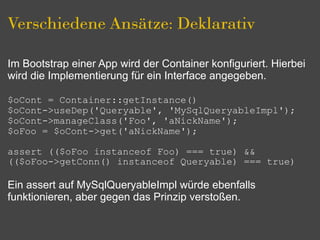 Verschiedene Ansätze: Deklarativ

Im Bootstrap einer App wird der Container konfiguriert. Hierbei
wird die Implementierung für ein Interface angegeben.

$oCont = Container::getInstance()
$oCont->useDep('Queryable', 'MySqlQueryableImpl');
$oCont->manageClass('Foo', 'aNickName');
$oFoo = $oCont->get('aNickName');

assert (($oFoo instanceof Foo) === true) &&
(($oFoo->getConn() instanceof Queryable) === true)

Ein assert auf MySqlQueryableImpl würde ebenfalls
funktionieren, aber gegen das Prinzip verstoßen.
 