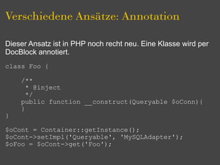 Verschiedene Ansätze: Annotation

Dieser Ansatz ist in PHP noch recht neu. Eine Klasse wird per
DocBlock annotiert.
class Foo {

    /**
      * @inject
      */
    public function __construct(Queryable $oConn){
    }
}

$oCont = Container::getInstance();
$oCont->setImpl('Queryable', 'MySQLAdapter');
$oFoo = $oCont->get('Foo');
 
