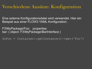 Verschiedene Ansätze: Konfiguration

Eine externe Konfigurationsdatei wird verwendet. Hier ein
Beispiel aus einer FLOW3 YAML Konfiguration:

F3MyPackageFoo: properties:
bar: { object: F3MyPackageBarInterface }

$oFoo = Container::getInstance()->get('Foo')
 
