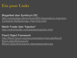 Ein paar Links

Blogartikel über Symfony's DIC
http://usrportage.de/archives/926-Dependency-Injection-
Container-Refactorings,-Part-One.html

Martin Fowler über "Injection"
http://martinfowler.com/articles/injection.html

Flow3 Object Framework
http://flow3.typo3.org/documentation/manuals/flow3/
flow3.objectframework/
#flow3.objectframework.objectdependencies
 