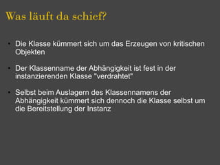 Was läuft da schief?

• Die Klasse kümmert sich um das Erzeugen von kritischen
  Objekten

• Der Klassenname der Abhängigkeit ist fest in der
  instanzierenden Klasse "verdrahtet"

• Selbst beim Auslagern des Klassennamens der
  Abhängigkeit kümmert sich dennoch die Klasse selbst um
  die Bereitstellung der Instanz
 