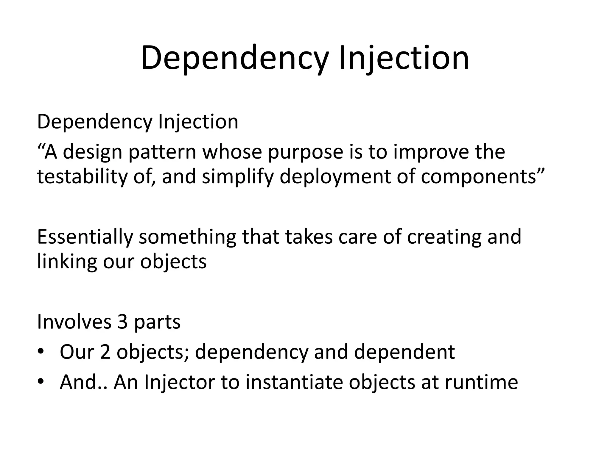 Dependency Injection
Dependency Injection
“A design pattern whose purpose is to improve the
testability of, and simplify deployment of components”

Essentially something that takes care of creating and
linking our objects

Involves 3 parts
• Our 2 objects; dependency and dependent
• And.. An Injector to instantiate objects at runtime
 