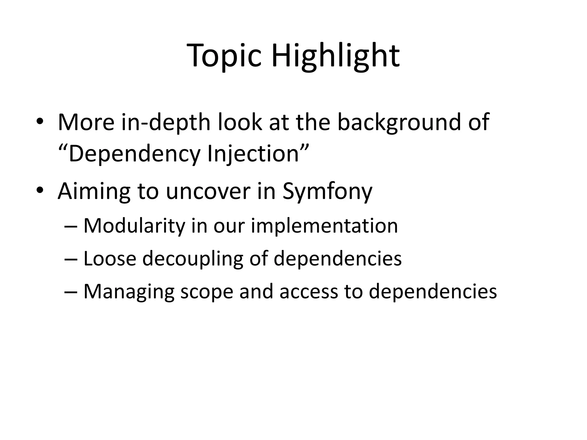 Topic Highlight
• More in-depth look at the background of
  “Dependency Injection”
• Aiming to uncover in Symfony
  – Modularity in our implementation
  – Loose decoupling of dependencies
  – Managing scope and access to dependencies
 