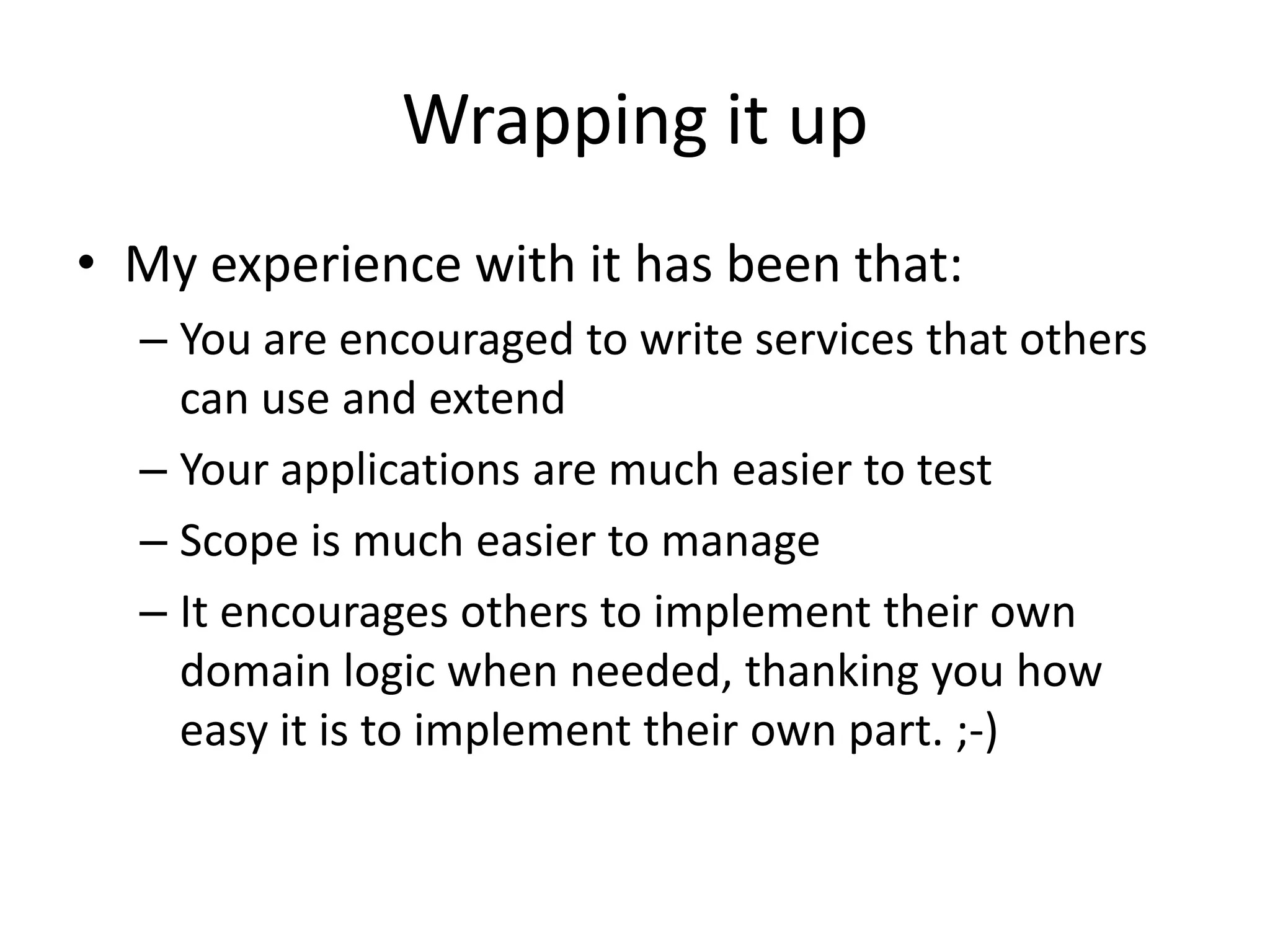 Wrapping it up
• My experience with it has been that:
  – You are encouraged to write services that others
    can use and extend
  – Your applications are much easier to test
  – Scope is much easier to manage
  – It encourages others to implement their own
    domain logic when needed, thanking you how
    easy it is to implement their own part. ;-)
 