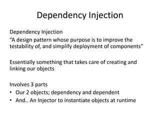 Dependency Injection
Dependency Injection
“A design pattern whose purpose is to improve the
testability of, and simplify deployment of components”

Essentially something that takes care of creating and
linking our objects

Involves 3 parts
• Our 2 objects; dependency and dependent
• And.. An Injector to instantiate objects at runtime
 