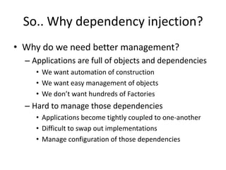 So.. Why dependency injection?
• Why do we need better management?
  – Applications are full of objects and dependencies
     • We want automation of construction
     • We want easy management of objects
     • We don’t want hundreds of Factories
  – Hard to manage those dependencies
     • Applications become tightly coupled to one-another
     • Difficult to swap out implementations
     • Manage configuration of those dependencies
 