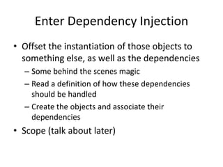 Enter Dependency Injection
• Offset the instantiation of those objects to
  something else, as well as the dependencies
  – Some behind the scenes magic
  – Read a definition of how these dependencies
    should be handled
  – Create the objects and associate their
    dependencies
• Scope (talk about later)
 