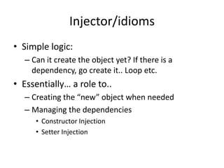 Injector/idioms
• Simple logic:
  – Can it create the object yet? If there is a
    dependency, go create it.. Loop etc.
• Essentially… a role to..
  – Creating the “new” object when needed
  – Managing the dependencies
     • Constructor Injection
     • Setter Injection
 