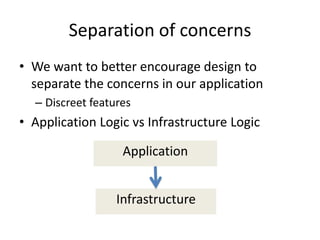 Separation of concerns
• We want to better encourage design to
  separate the concerns in our application
  – Discreet features
• Application Logic vs Infrastructure Logic

                   Application


                  Infrastructure
 