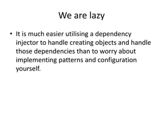 We are lazy
• It is much easier utilising a dependency
  injector to handle creating objects and handle
  those dependencies than to worry about
  implementing patterns and configuration
  yourself.
 