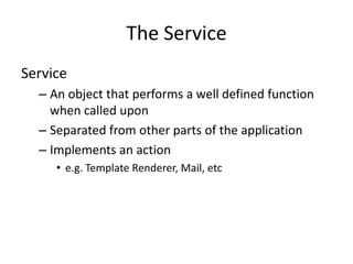The Service
Service
  – An object that performs a well defined function
    when called upon
  – Separated from other parts of the application
  – Implements an action
     • e.g. Template Renderer, Mail, etc
 