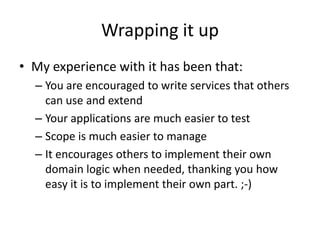 Wrapping it up
• My experience with it has been that:
  – You are encouraged to write services that others
    can use and extend
  – Your applications are much easier to test
  – Scope is much easier to manage
  – It encourages others to implement their own
    domain logic when needed, thanking you how
    easy it is to implement their own part. ;-)
 