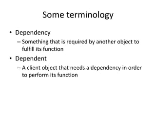 Some terminology
• Dependency
  – Something that is required by another object to
    fulfill its function
• Dependent
  – A client object that needs a dependency in order
    to perform its function
 