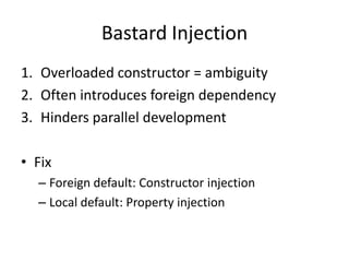 Bastard Injection
1. Overloaded constructor = ambiguity
2. Often introduces foreign dependency
3. Hinders parallel development

• Fix
  – Foreign default: Constructor injection
  – Local default: Property injection
 