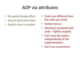 AOP via attributes
• No special design effort    • Code runs different from
• Easy to spot since inline     the code you wrote
• Explicit since in context   • Vendor lock-in
                              • Attributes compiled with
                                code = Tightly coupled.
                              • Can’t vary the aspect
                                independently of the
                                implementation
                              • Can’t use conventions
 