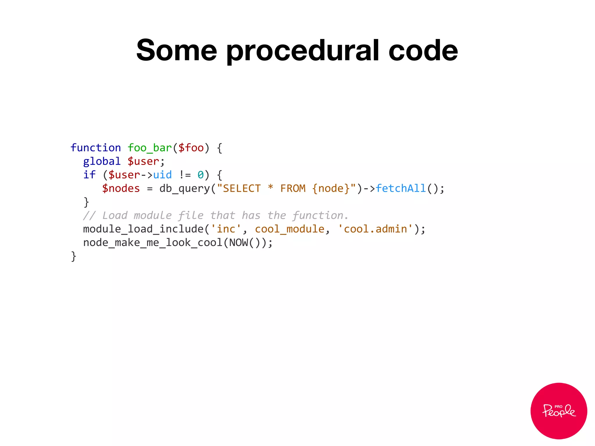 Some procedural code
function foo_bar($foo) {
global $user;
if ($user->uid != 0) {
$nodes = db_query("SELECT * FROM {node}")->fetchAll();
}
// Load module file that has the function.
module_load_include('inc', cool_module, 'cool.admin');
node_make_me_look_cool(NOW());
}
 