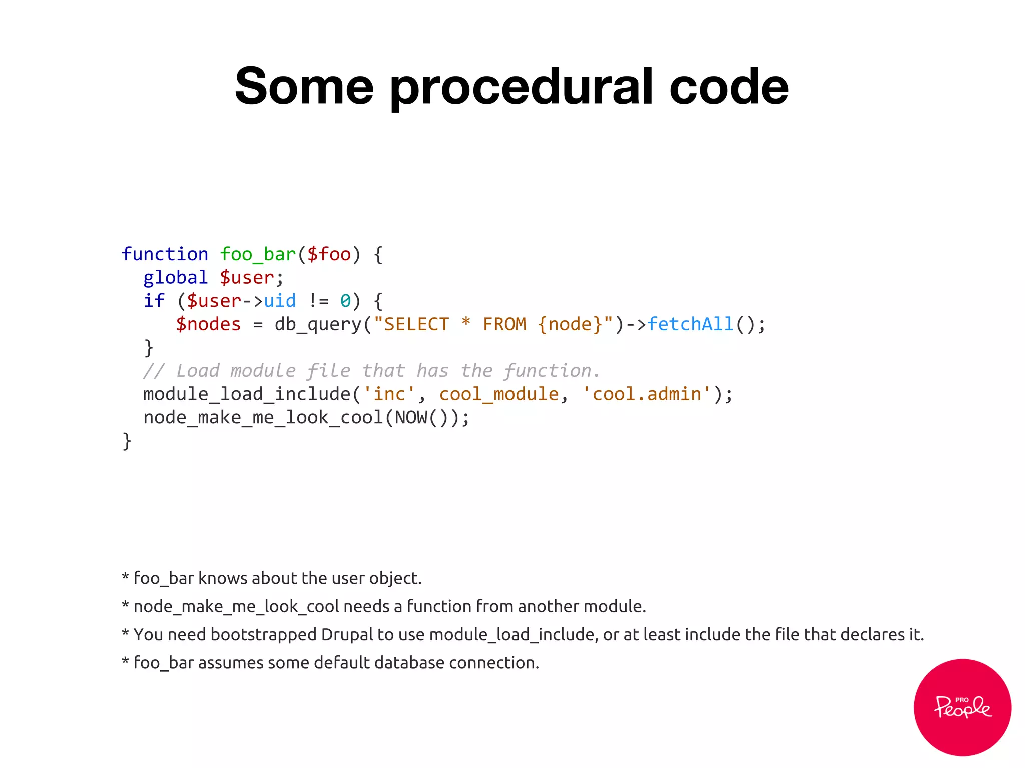 Some procedural code
function foo_bar($foo) {
global $user;
if ($user->uid != 0) {
$nodes = db_query("SELECT * FROM {node}")->fetchAll();
}
// Load module file that has the function.
module_load_include('inc', cool_module, 'cool.admin');
node_make_me_look_cool(NOW());
}
* foo_bar knows about the user object.
* node_make_me_look_cool needs a function from another module.
* You need bootstrapped Drupal to use module_load_include, or at least include the file that declares it.
* foo_bar assumes some default database connection.
 