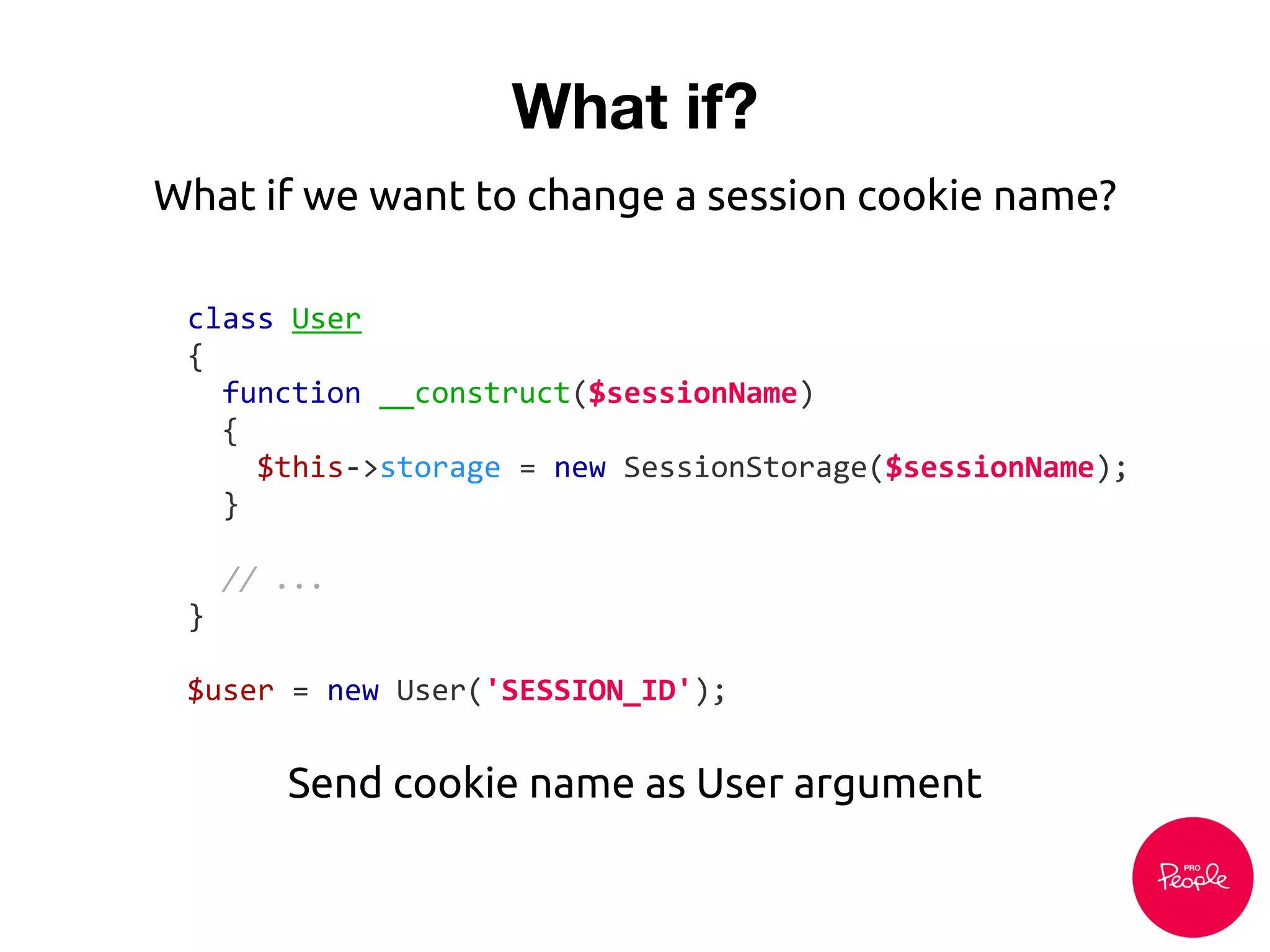 What if?
class User
{
function __construct($sessionName)
{
$this->storage = new SessionStorage($sessionName);
}
// ...
}
$user = new User('SESSION_ID');
Send cookie name as User argument
What if we want to change a session cookie name?
 