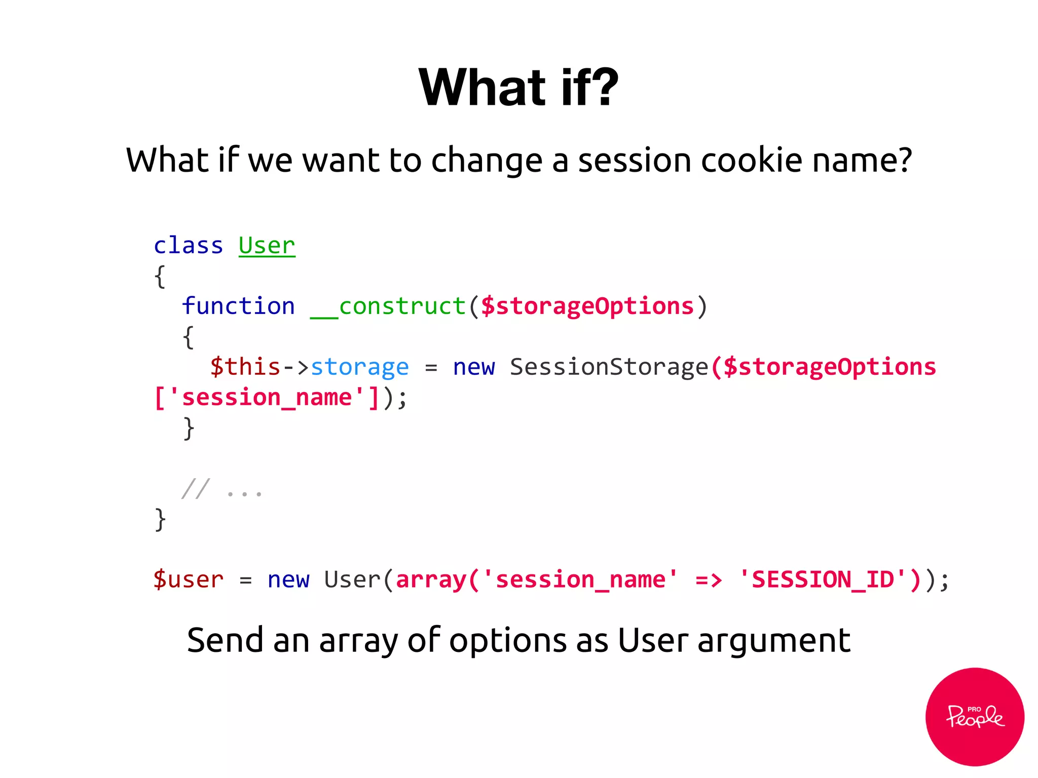 What if?
class User
{
function __construct($storageOptions)
{
$this->storage = new SessionStorage($storageOptions
['session_name']);
}
// ...
}
$user = new User(array('session_name' => 'SESSION_ID'));
Send an array of options as User argument
What if we want to change a session cookie name?
 