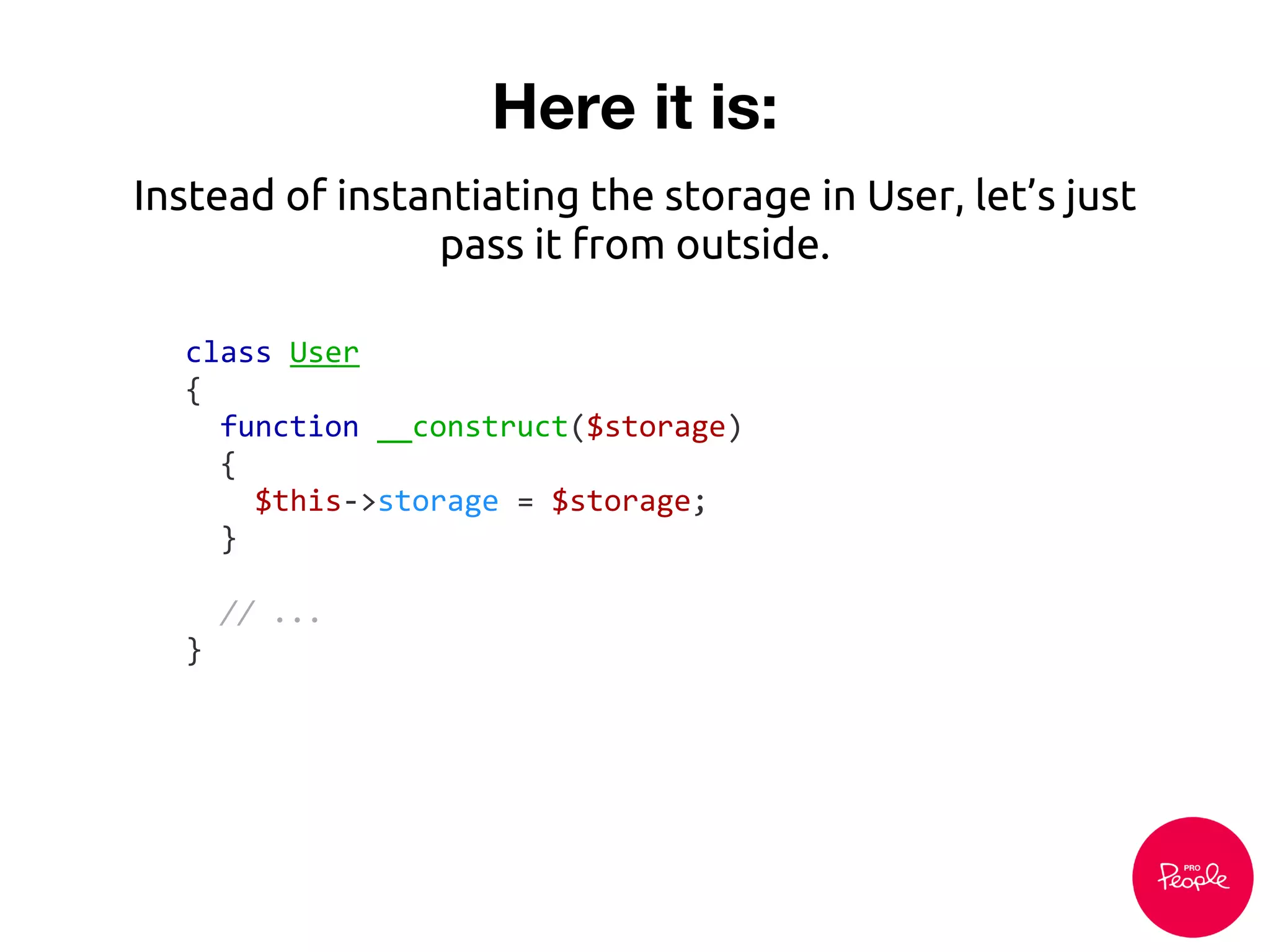 Here it is:
class User
{
function __construct($storage)
{
$this->storage = $storage;
}
// ...
}
Instead of instantiating the storage in User, let’s just
pass it from outside.
 