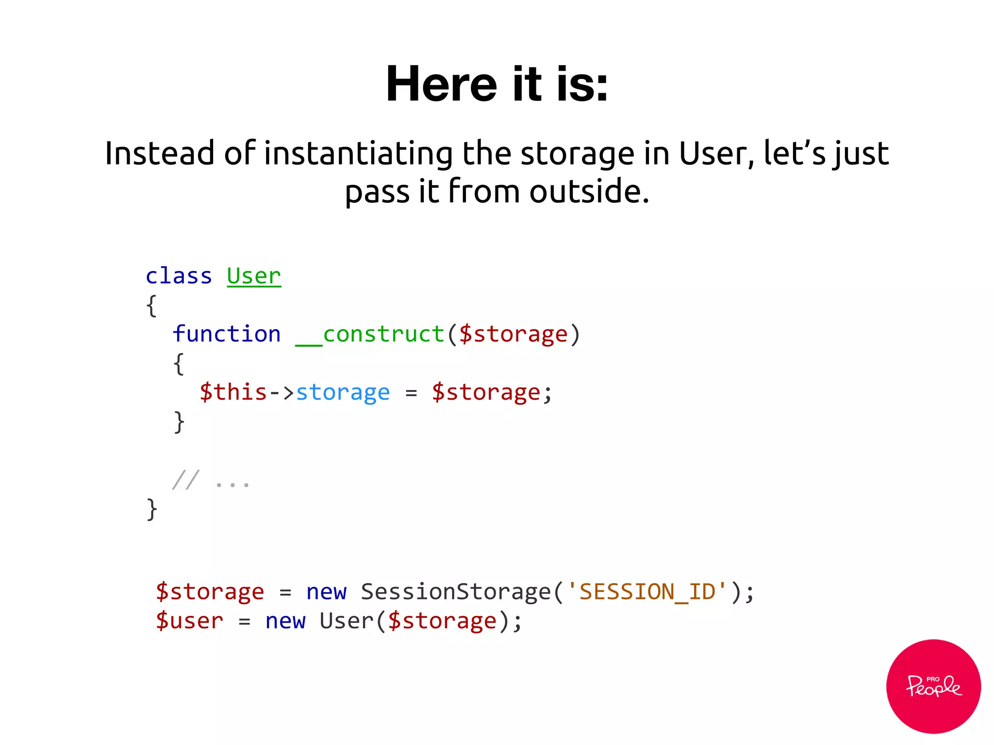 Here it is:
class User
{
function __construct($storage)
{
$this->storage = $storage;
}
// ...
}
Instead of instantiating the storage in User, let’s just
pass it from outside.
$storage = new SessionStorage('SESSION_ID');
$user = new User($storage);
 