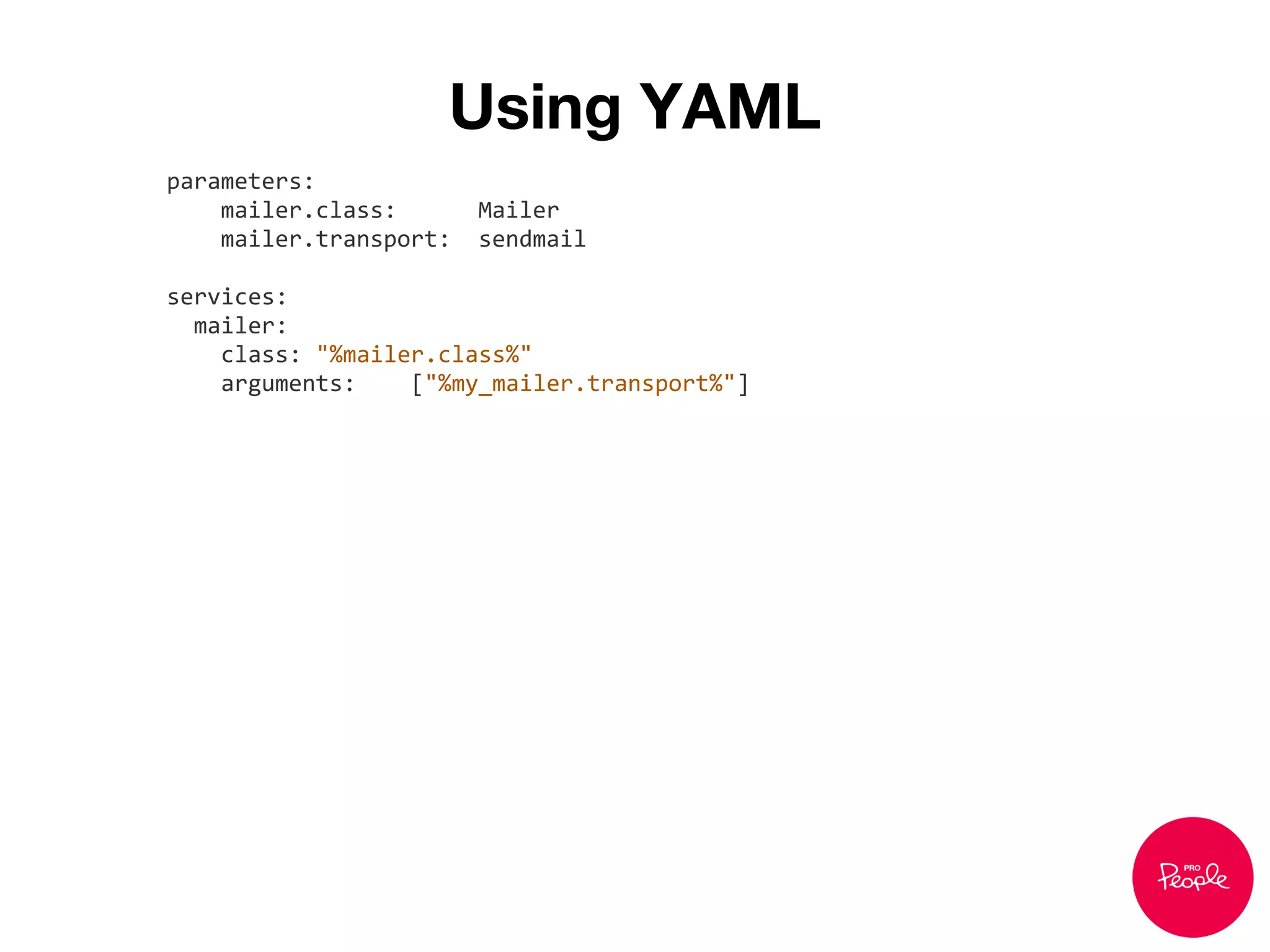 Using YAML
parameters:
mailer.class: Mailer
mailer.transport: sendmail
services:
mailer:
class: "%mailer.class%"
arguments: ["%my_mailer.transport%"]
 