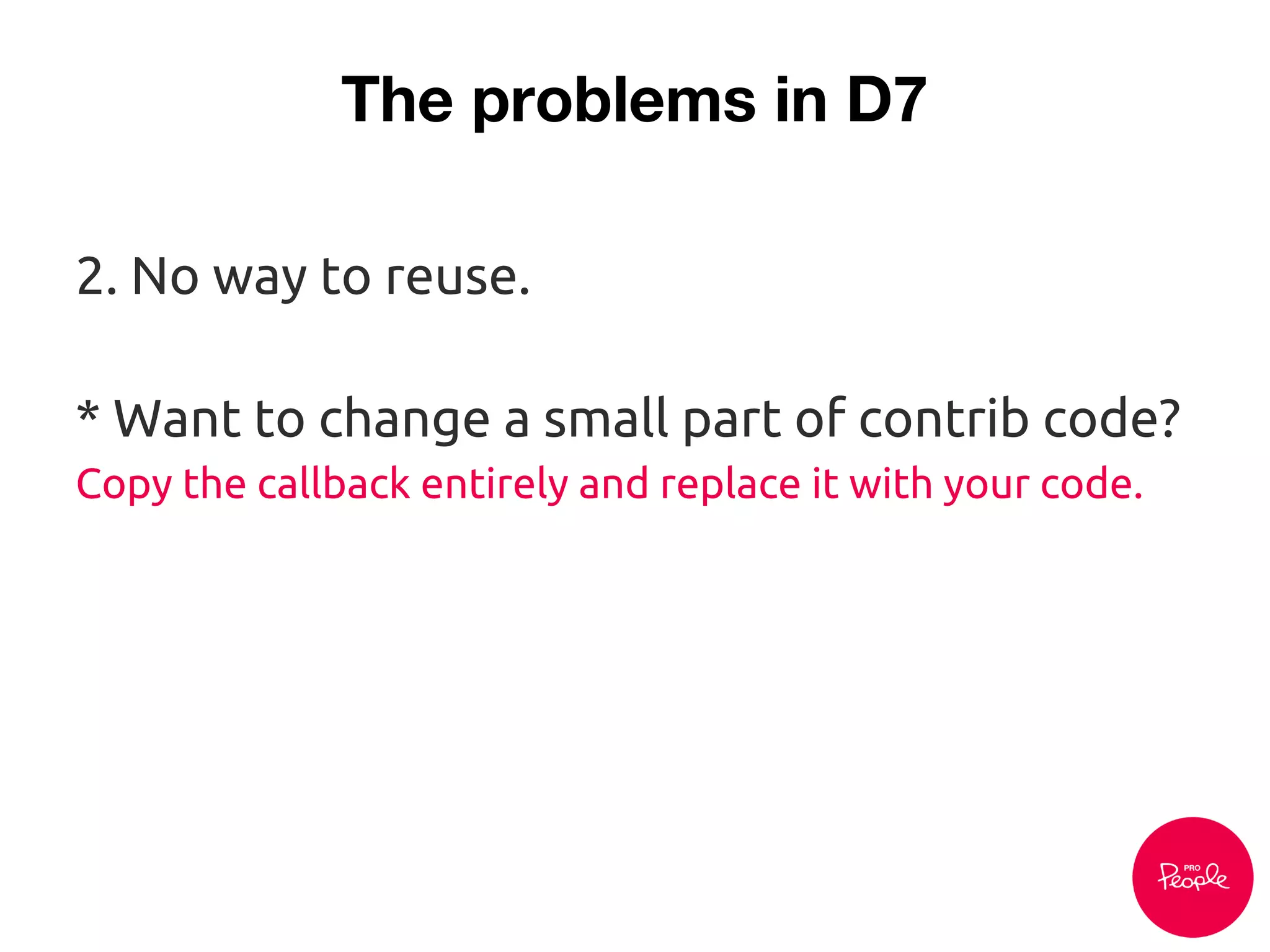 The problems in D7
2. No way to reuse.
* Want to change a small part of contrib code?
Copy the callback entirely and replace it with your code.
 