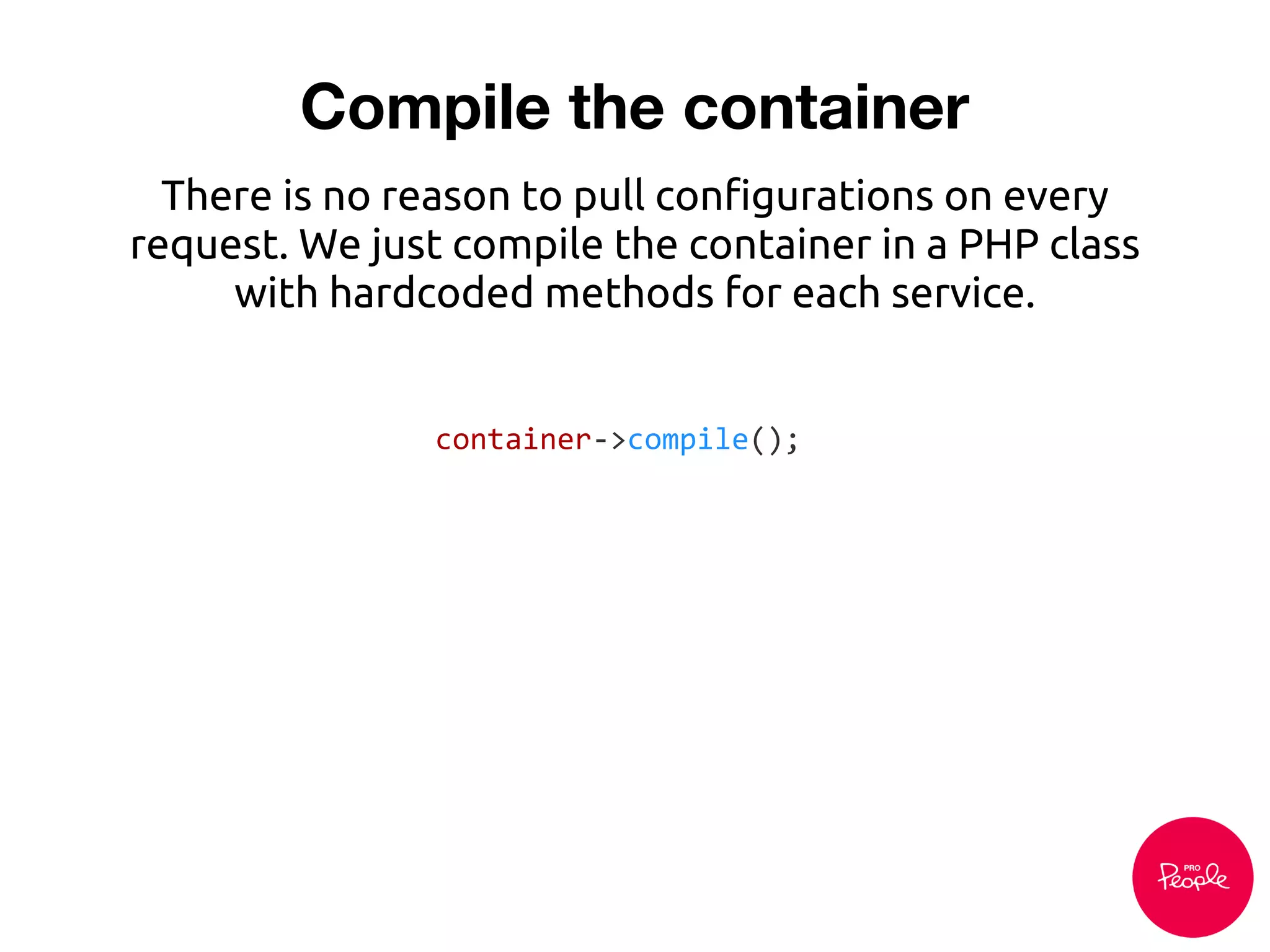 Compile the container
There is no reason to pull configurations on every
request. We just compile the container in a PHP class
with hardcoded methods for each service.
container->compile();
 