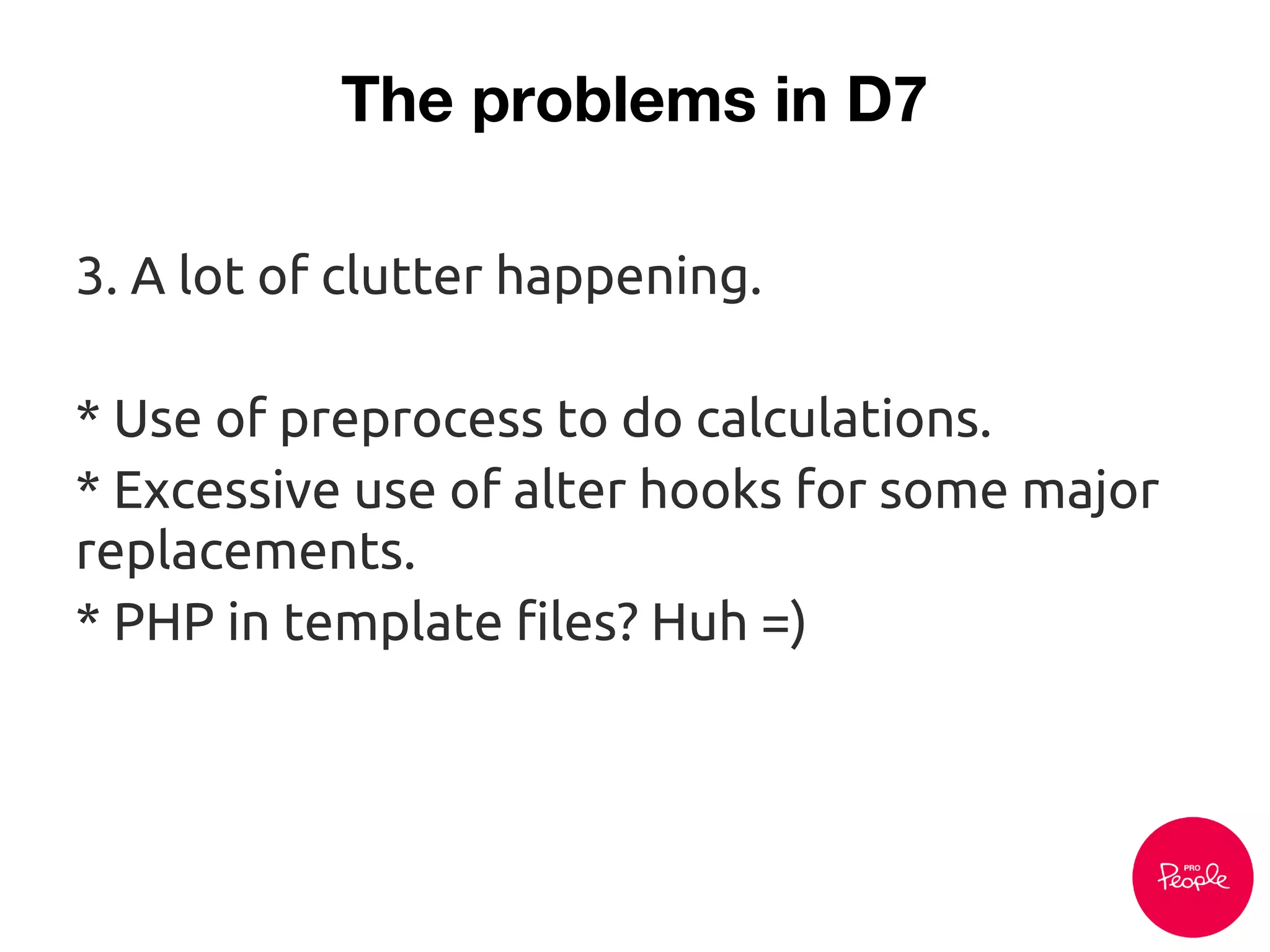 The problems in D7
3. A lot of clutter happening.
* Use of preprocess to do calculations.
* Excessive use of alter hooks for some major
replacements.
* PHP in template files? Huh =)
 