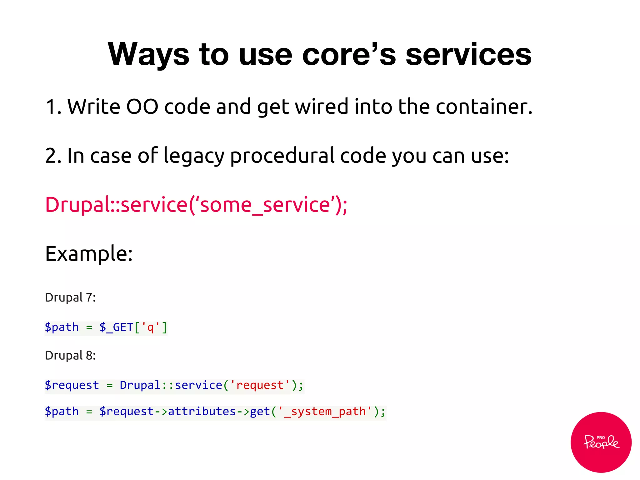 1. Write OO code and get wired into the container.
2. In case of legacy procedural code you can use:
Drupal::service(‘some_service’);
Example:
Drupal 7:
$path = $_GET['q']
Drupal 8:
$request = Drupal::service('request');
$path = $request->attributes->get('_system_path');
Ways to use core’s services
 