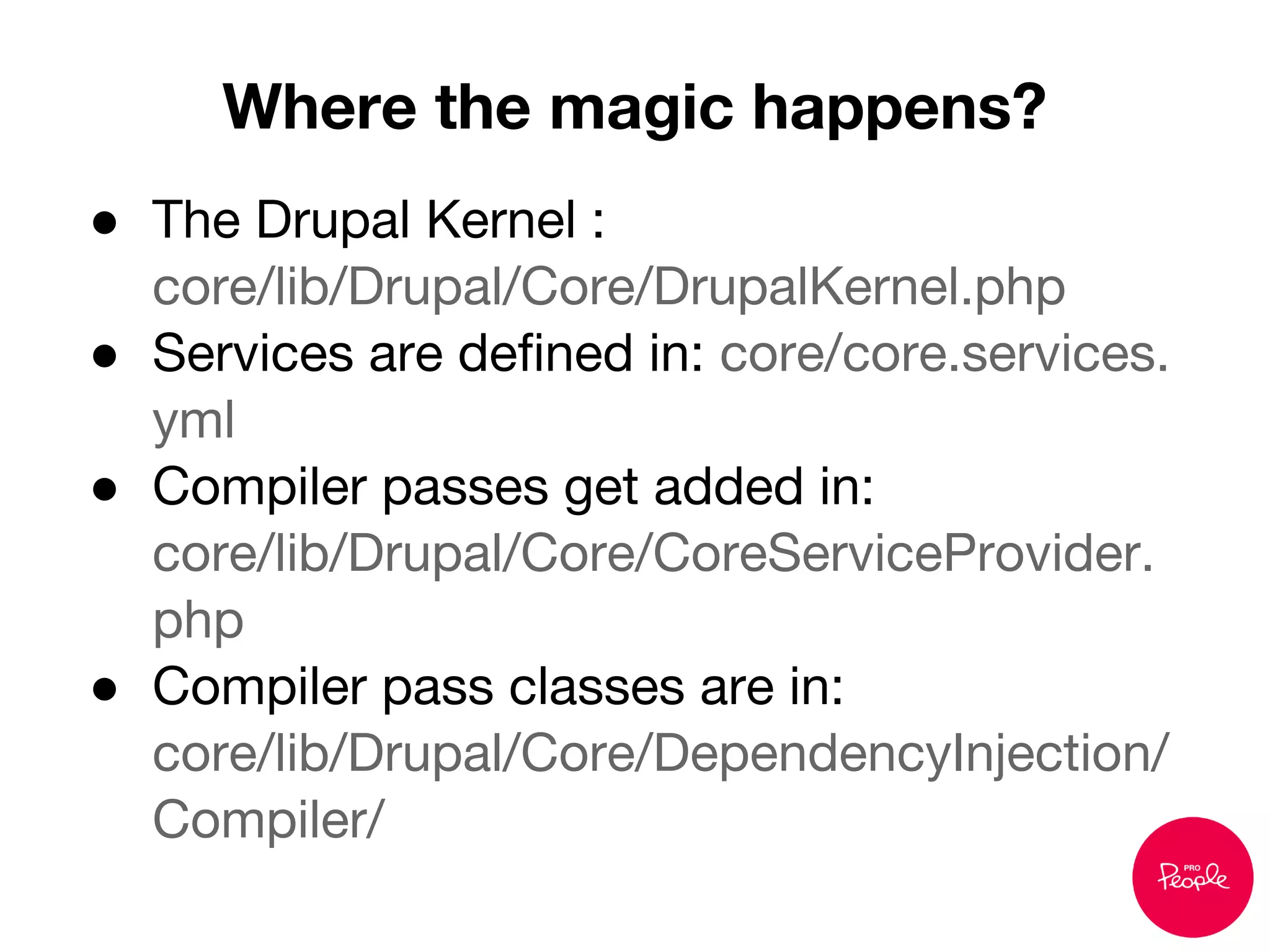 ● The Drupal Kernel :
core/lib/Drupal/Core/DrupalKernel.php
● Services are defined in: core/core.services.
yml
● Compiler passes get added in:
core/lib/Drupal/Core/CoreServiceProvider.
php
● Compiler pass classes are in:
core/lib/Drupal/Core/DependencyInjection/
Compiler/
Where the magic happens?
 