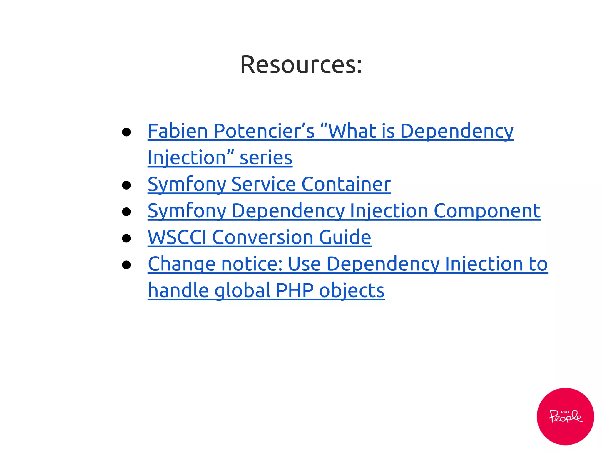Resources:
● Fabien Potencier’s “What is Dependency
Injection” series
● Symfony Service Container
● Symfony Dependency Injection Component
● WSCCI Conversion Guide
● Change notice: Use Dependency Injection to
handle global PHP objects
 
