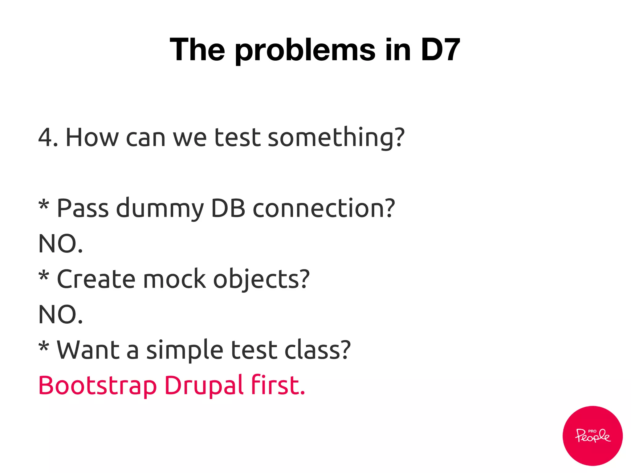 The problems in D7
4. How can we test something?
* Pass dummy DB connection?
NO.
* Create mock objects?
NO.
* Want a simple test class?
Bootstrap Drupal first.
 